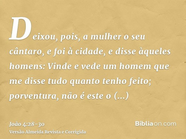 Deixou, pois, a mulher o seu cântaro, e foi à cidade, e disse àqueles homens:Vinde e vede um homem que me disse tudo quanto tenho feito; porventura, não é este 