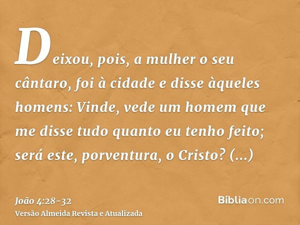 Deixou, pois, a mulher o seu cântaro, foi à cidade e disse àqueles homens:Vinde, vede um homem que me disse tudo quanto eu tenho feito; será este, porventura, o