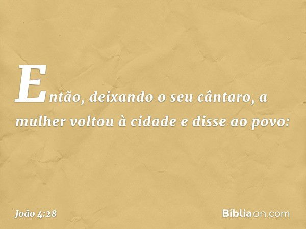 Então, deixando o seu cântaro, a mulher voltou à cidade e disse ao povo: -- João 4:28