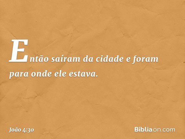 Então saíram da cidade e foram para onde ele estava. -- João 4:30