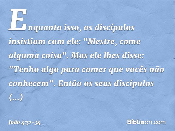 Enquanto isso, os discípulos insistiam com ele: "Mestre, come alguma coisa". Mas ele lhes disse: "Tenho algo para comer que vocês não conhecem". Então os seus d