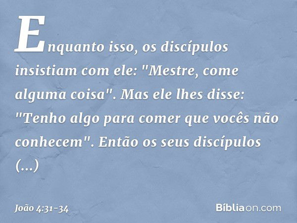 Enquanto isso, os discípulos insistiam com ele: "Mestre, come alguma coisa". Mas ele lhes disse: "Tenho algo para comer que vocês não conhecem". Então os seus d