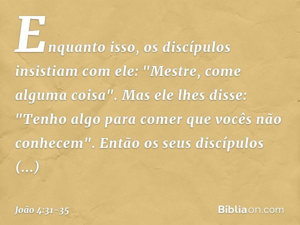 Enquanto isso, os discípulos insistiam com ele: "Mestre, come alguma coisa". Mas ele lhes disse: "Tenho algo para comer que vocês não conhecem". Então os seus d