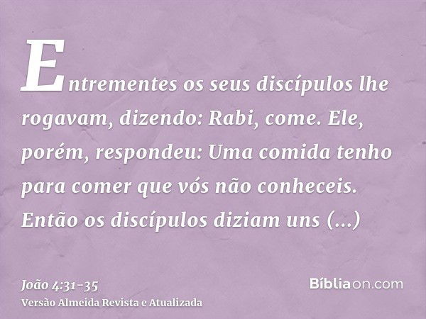 Entrementes os seus discípulos lhe rogavam, dizendo: Rabi, come.Ele, porém, respondeu: Uma comida tenho para comer que vós não conheceis.Então os discípulos diz