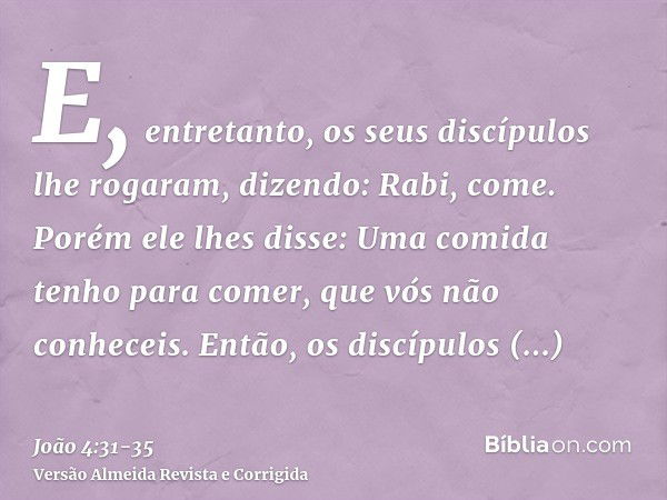 E, entretanto, os seus discípulos lhe rogaram, dizendo: Rabi, come.Porém ele lhes disse: Uma comida tenho para comer, que vós não conheceis.Então, os discípulos