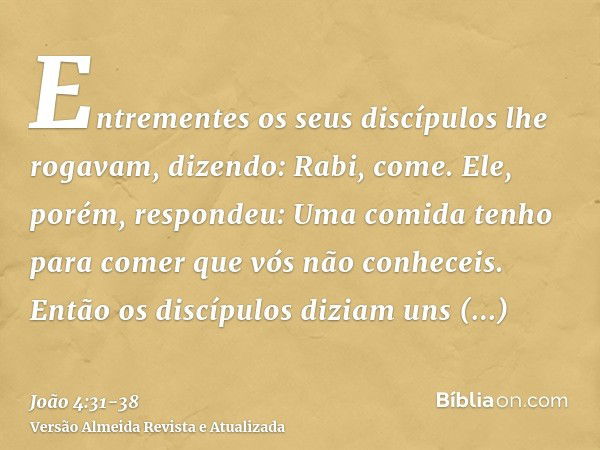 Entrementes os seus discípulos lhe rogavam, dizendo: Rabi, come.Ele, porém, respondeu: Uma comida tenho para comer que vós não conheceis.Então os discípulos diz