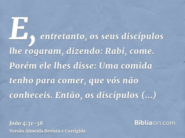 E, entretanto, os seus discípulos lhe rogaram, dizendo: Rabi, come.Porém ele lhes disse: Uma comida tenho para comer, que vós não conheceis.Então, os discípulos