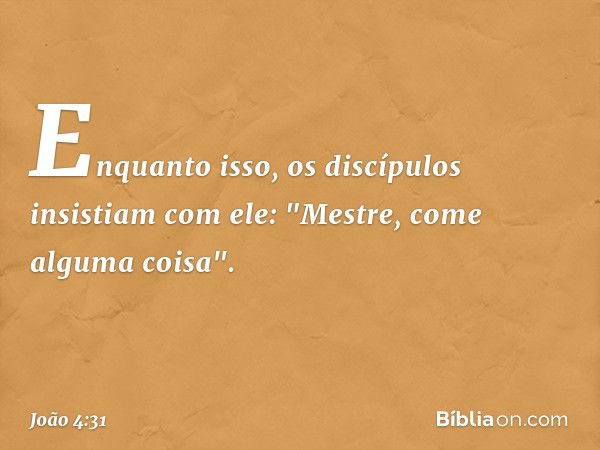 Enquanto isso, os discípulos insistiam com ele: "Mestre, come alguma coisa". -- João 4:31