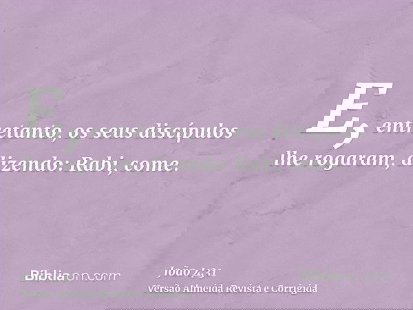 E, entretanto, os seus discípulos lhe rogaram, dizendo: Rabi, come.