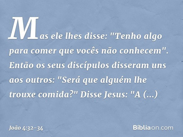 Mas ele lhes disse: "Tenho algo para comer que vocês não conhecem". Então os seus discípulos disseram uns aos outros: "Será que alguém lhe trouxe comida?" Disse