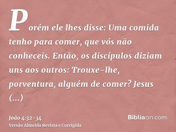 Porém ele lhes disse: Uma comida tenho para comer, que vós não conheceis.Então, os discípulos diziam uns aos outros: Trouxe-lhe, porventura, alguém de comer?Jes