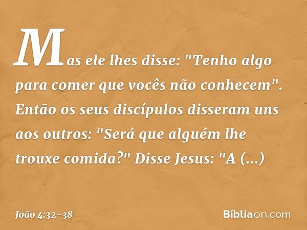 Mas ele lhes disse: "Tenho algo para comer que vocês não conhecem". Então os seus discípulos disseram uns aos outros: "Será que alguém lhe trouxe comida?" Disse