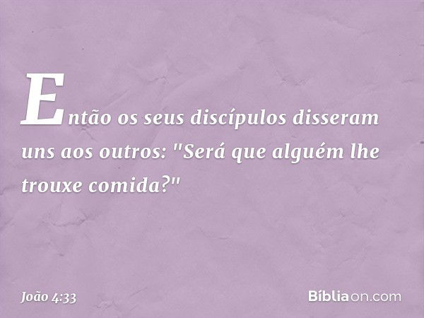 Então os seus discípulos disseram uns aos outros: "Será que alguém lhe trouxe comida?" -- João 4:33