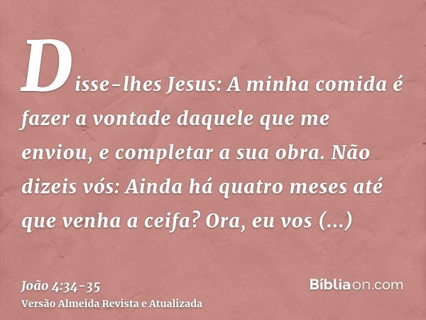 Disse-lhes Jesus: A minha comida é fazer a vontade daquele que me enviou, e completar a sua obra.Não dizeis vós: Ainda há quatro meses até que venha a ceifa? Or