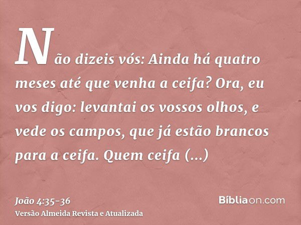 Não dizeis vós: Ainda há quatro meses até que venha a ceifa? Ora, eu vos digo: levantai os vossos olhos, e vede os campos, que já estão brancos para a ceifa.Que