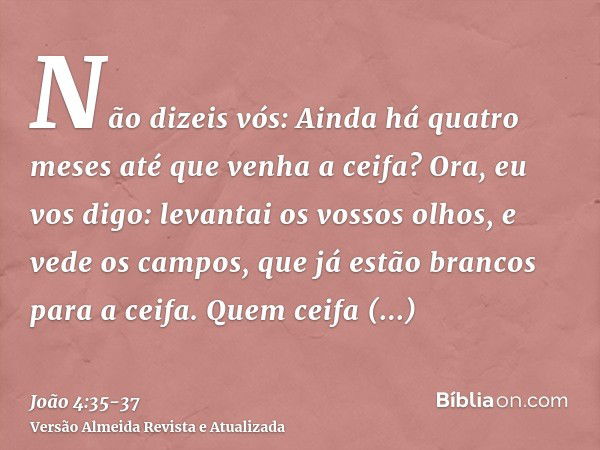 Não dizeis vós: Ainda há quatro meses até que venha a ceifa? Ora, eu vos digo: levantai os vossos olhos, e vede os campos, que já estão brancos para a ceifa.Que