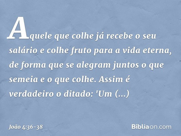 Aquele que colhe já recebe o seu salário e colhe fruto para a vida eterna, de forma que se alegram juntos o que semeia e o que colhe. Assim é verdadeiro o ditad