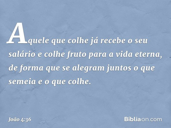 Aquele que colhe já recebe o seu salário e colhe fruto para a vida eterna, de forma que se alegram juntos o que semeia e o que colhe. -- João 4:36