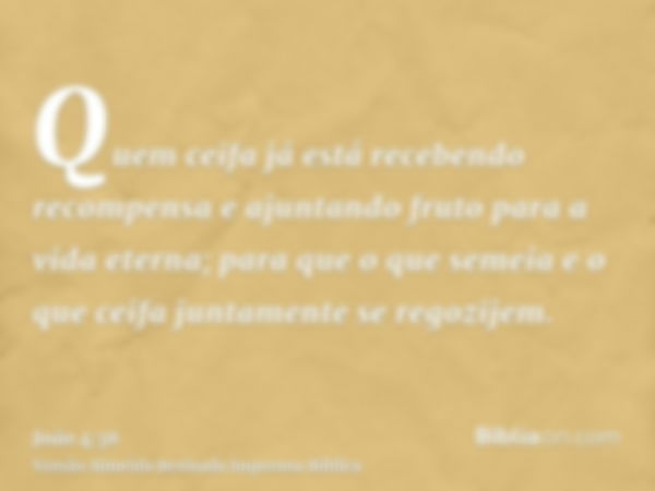 Quem ceifa já está recebendo recompensa e ajuntando fruto para a vida eterna; para que o que semeia e o que ceifa juntamente se regozijem.