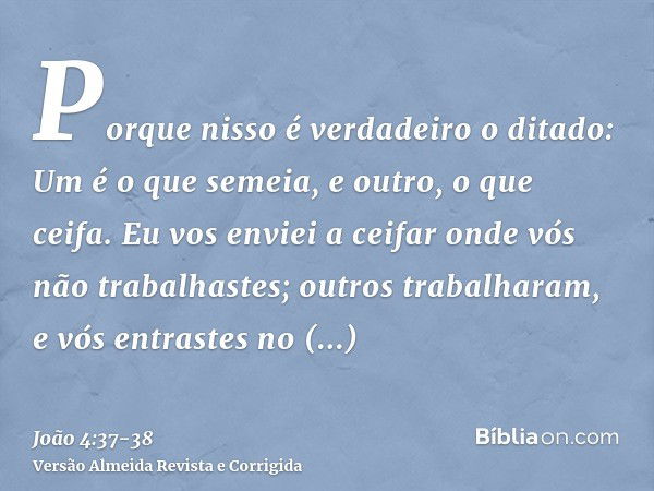 Porque nisso é verdadeiro o ditado: Um é o que semeia, e outro, o que ceifa.Eu vos enviei a ceifar onde vós não trabalhastes; outros trabalharam, e vós entraste