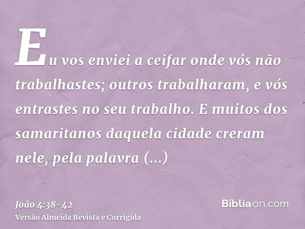 Eu vos enviei a ceifar onde vós não trabalhastes; outros trabalharam, e vós entrastes no seu trabalho.E muitos dos samaritanos daquela cidade creram nele, pela 