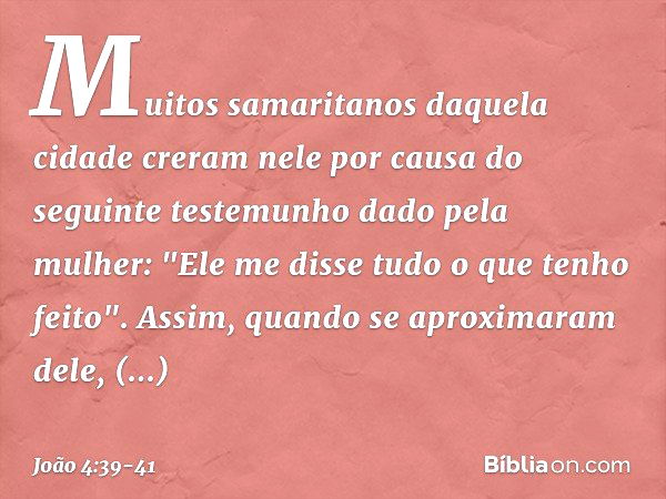 Muitos samaritanos daquela cidade creram nele por causa do seguinte testemunho dado pela mulher: "Ele me disse tudo o que tenho feito". Assim, quando se aproxim