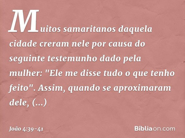 Muitos samaritanos daquela cidade creram nele por causa do seguinte testemunho dado pela mulher: "Ele me disse tudo o que tenho feito". Assim, quando se aproxim