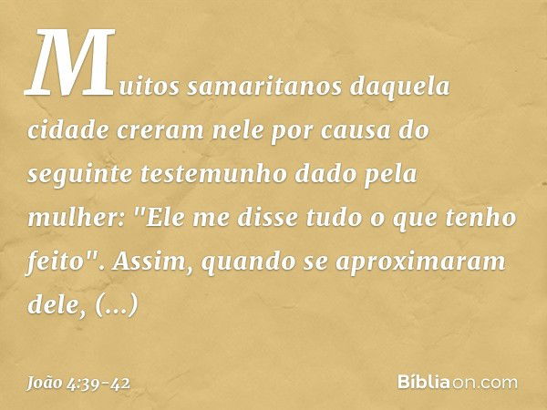 Muitos samaritanos daquela cidade creram nele por causa do seguinte testemunho dado pela mulher: "Ele me disse tudo o que tenho feito". Assim, quando se aproxim