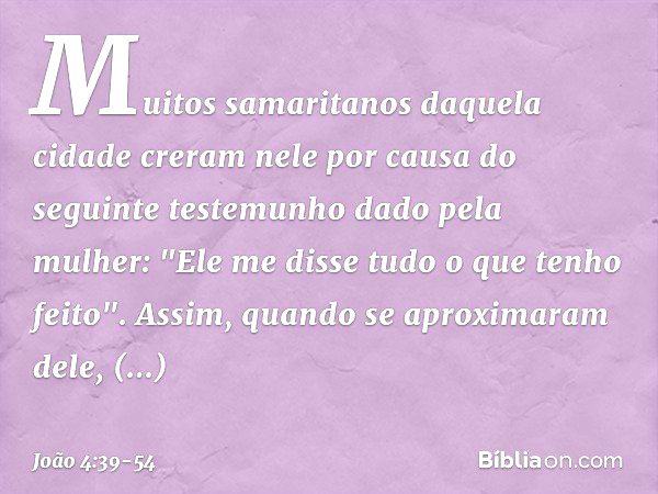 Muitos samaritanos daquela cidade creram nele por causa do seguinte testemunho dado pela mulher: "Ele me disse tudo o que tenho feito". Assim, quando se aproxim