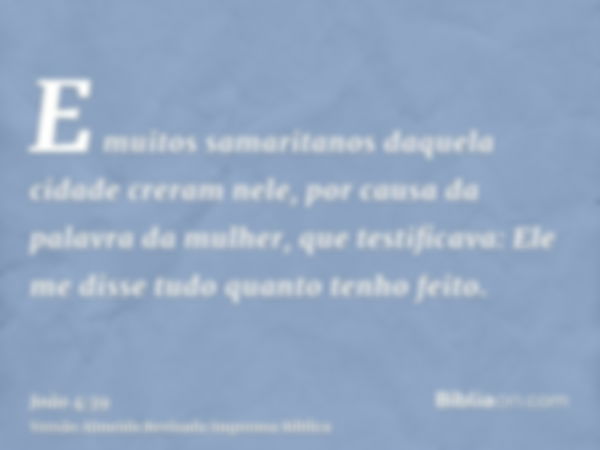 E muitos samaritanos daquela cidade creram nele, por causa da palavra da mulher, que testificava: Ele me disse tudo quanto tenho feito.