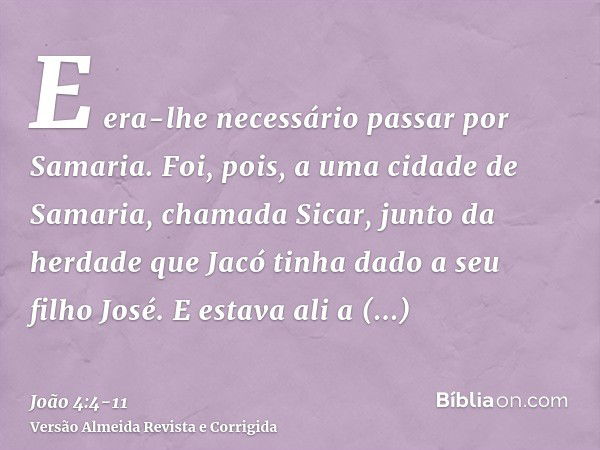 E era-lhe necessário passar por Samaria.Foi, pois, a uma cidade de Samaria, chamada Sicar, junto da herdade que Jacó tinha dado a seu filho José.E estava ali a 