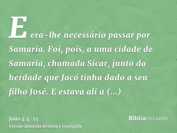 E era-lhe necessário passar por Samaria.Foi, pois, a uma cidade de Samaria, chamada Sicar, junto da herdade que Jacó tinha dado a seu filho José.E estava ali a 