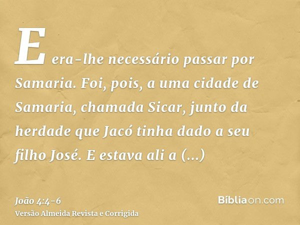 E era-lhe necessário passar por Samaria.Foi, pois, a uma cidade de Samaria, chamada Sicar, junto da herdade que Jacó tinha dado a seu filho José.E estava ali a 