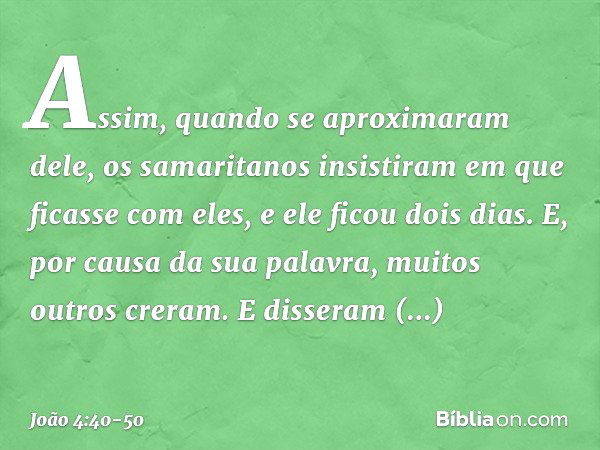 Assim, quando se aproximaram dele, os samaritanos insistiram em que ficasse com eles, e ele ficou dois dias. E, por causa da sua palavra, muitos outros creram. 