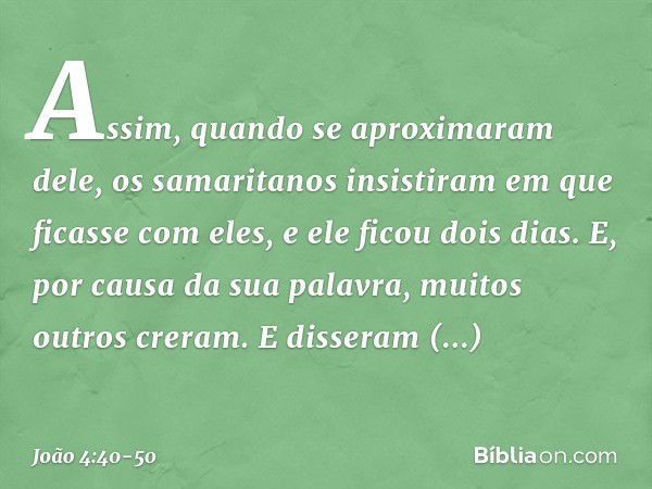 Assim, quando se aproximaram dele, os samaritanos insistiram em que ficasse com eles, e ele ficou dois dias. E, por causa da sua palavra, muitos outros creram. 