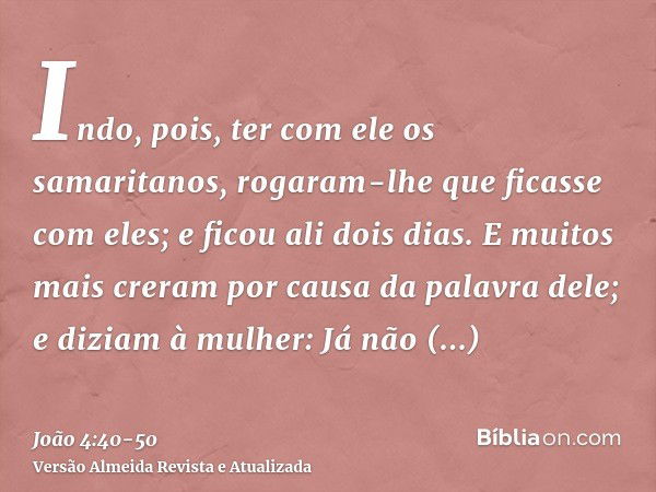 Indo, pois, ter com ele os samaritanos, rogaram-lhe que ficasse com eles; e ficou ali dois dias.E muitos mais creram por causa da palavra dele;e diziam à mulher