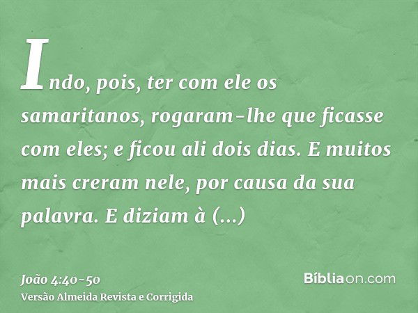 Indo, pois, ter com ele os samaritanos, rogaram-lhe que ficasse com eles; e ficou ali dois dias.E muitos mais creram nele, por causa da sua palavra.E diziam à m