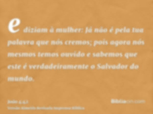 e diziam à mulher: Já não é pela tua palavra que nós cremos; pois agora nós mesmos temos ouvido e sabemos que este é verdadeiramente o Salvador do mundo.