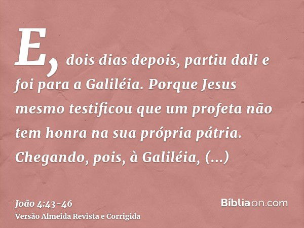 E, dois dias depois, partiu dali e foi para a Galiléia.Porque Jesus mesmo testificou que um profeta não tem honra na sua própria pátria.Chegando, pois, à Galilé