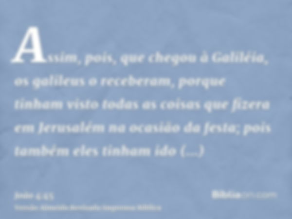 Assim, pois, que chegou à Galiléia, os galileus o receberam, porque tinham visto todas as coisas que fizera em Jerusalém na ocasião da festa; pois também eles t