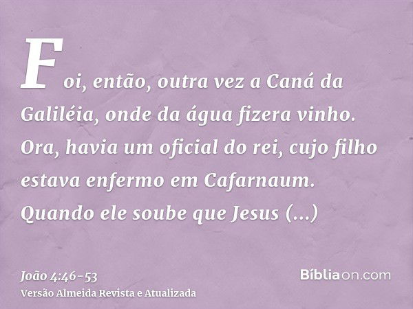 Foi, então, outra vez a Caná da Galiléia, onde da água fizera vinho. Ora, havia um oficial do rei, cujo filho estava enfermo em Cafarnaum.Quando ele soube que J