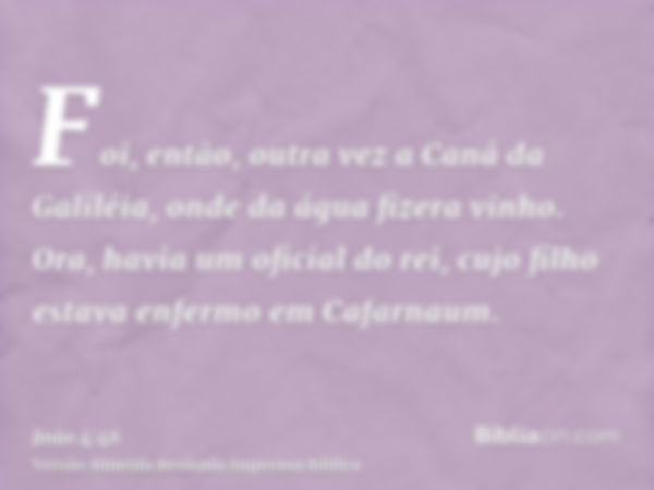 Foi, então, outra vez a Caná da Galiléia, onde da água fizera vinho. Ora, havia um oficial do rei, cujo filho estava enfermo em Cafarnaum.