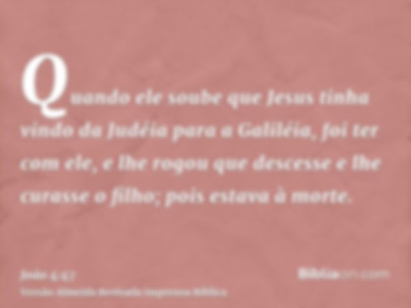 Quando ele soube que Jesus tinha vindo da Judéia para a Galiléia, foi ter com ele, e lhe rogou que descesse e lhe curasse o filho; pois estava à morte.