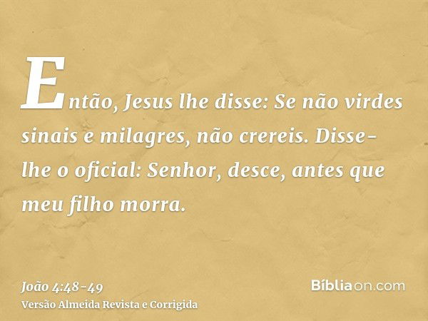 Então, Jesus lhe disse: Se não virdes sinais e milagres, não crereis.Disse-lhe o oficial: Senhor, desce, antes que meu filho morra.