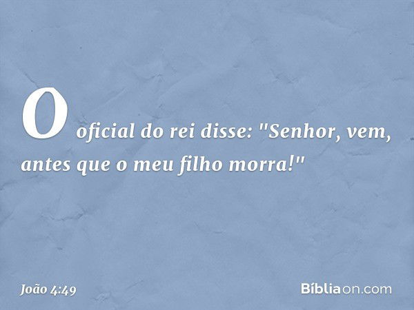 O oficial do rei disse: "Senhor, vem, antes que o meu filho morra!" -- João 4:49