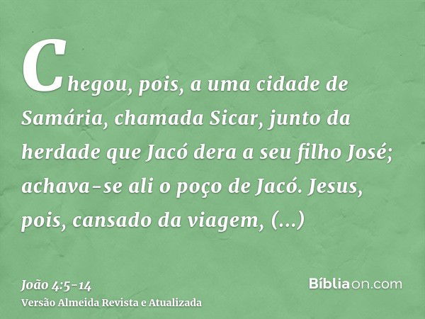 Chegou, pois, a uma cidade de Samária, chamada Sicar, junto da herdade que Jacó dera a seu filho José;achava-se ali o poço de Jacó. Jesus, pois, cansado da viag