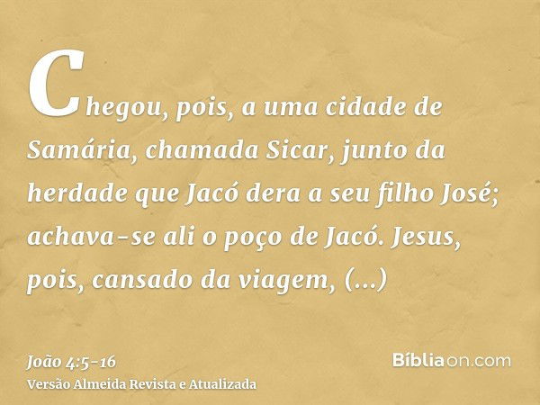 Chegou, pois, a uma cidade de Samária, chamada Sicar, junto da herdade que Jacó dera a seu filho José;achava-se ali o poço de Jacó. Jesus, pois, cansado da viag