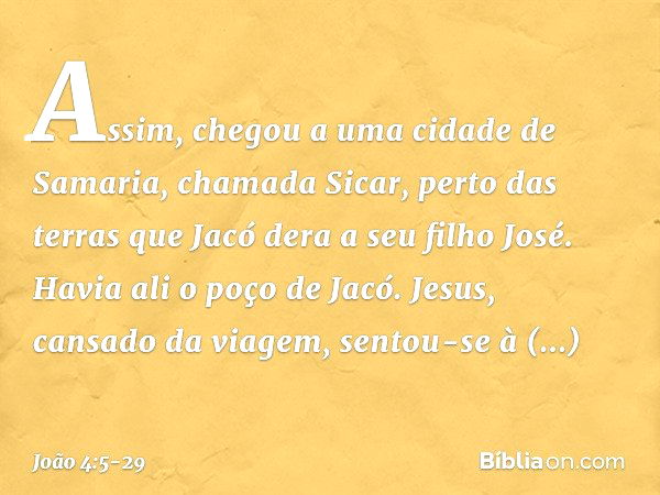 Assim, chegou a uma cidade de Samaria, chamada Sicar, perto das terras que Jacó dera a seu filho José. Havia ali o poço de Jacó. Jesus, cansado da viagem, sento