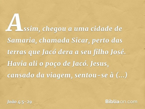 Assim, chegou a uma cidade de Samaria, chamada Sicar, perto das terras que Jacó dera a seu filho José. Havia ali o poço de Jacó. Jesus, cansado da viagem, sento