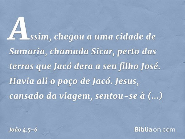 Assim, chegou a uma cidade de Samaria, chamada Sicar, perto das terras que Jacó dera a seu filho José. Havia ali o poço de Jacó. Jesus, cansado da viagem, sento